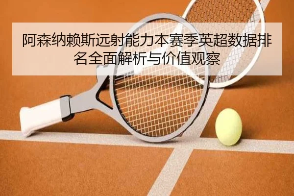 阿森纳赖斯远射能力本赛季英超数据排名全面解析与价值观察