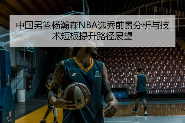 中国男篮杨瀚森NBA选秀前景分析与技术短板提升路径展望