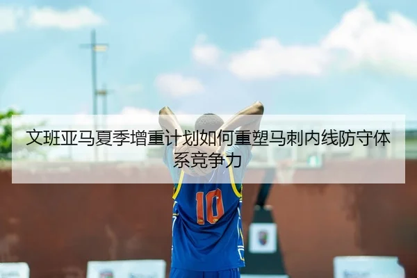 文班亚马夏季增重计划如何重塑马刺内线防守体系竞争力