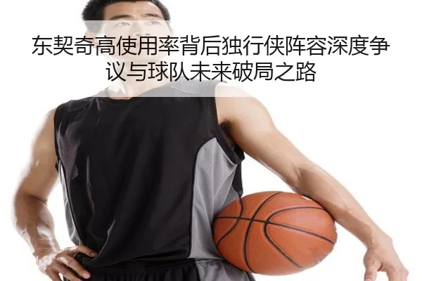 东契奇高使用率背后独行侠阵容深度争议与球队未来破局之路